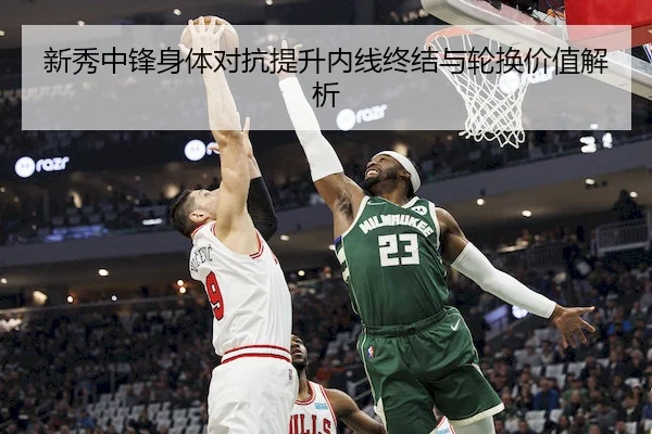 新秀中锋身体对抗提升内线终结与轮换价值解析